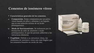 Cementos de ionómero vitreo
 Características generales de los cementos.
a) Composición. Están compuestos por un polvo
vitreo basado en sílice y alúmina y un líquido
que es una solución acuosa de un ácido
polialquenoico.
b) Modo de funcionamiento. Se endurecen por la
formación de sales de aluminio y ácido
polialquenoico, lo que les permite adherirse a las
estructuras dentarias.
 Fragilidad. Debido a su estructura vítrea, los
elementos de ionómero vitreo son más frágiles que
los cementos basados en oxido de cinc.
 