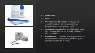  Composición.
a) Polvo.
1) Procedimiento de desecación. Puede ser
obtenido mediante un procedimiento de
desecación por congelación y vacío.
2) Ionómeros anhidros. Son mezclados con agua
para regenerar la solución de ácido necesaria
para la reacción.
b) Semianhidros. Contienen una pequeña cantidad
de componentes en el líquido, mientras que el
resto se encuentra en el polvo.
 
