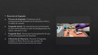  Reacción de fraguado.
a) Proceso de fraguado. Comienza con la
incorporación de protones en la estructura vítrea y
la salida de catones.
b) Fraguado inicial. Se caracteriza por la formación
de una matriz basada en sales de polialquenoato de
calcio, estroncio o cinc.
c) Fraguado final. Ocurre por la precipitación de una
sal de polialquenoato de aluminio.
d) Liberación de fluoruros. Durante el fraguado,
también se libera fluoruros que pueden ser
beneficiosos para la prevención de caries.
 