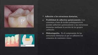  Adhesión a las estructuras dentarias,
a) Posibilidad de adherirse químicamente. Los
cementos a base de ácidos polialquenoicos
pueden adherirse químicamente a las estructuras
dentarias mediante la acción de los grupos
carboxilo.
b) Hidroxiapatita. Es el componente de las
estructuras dentarias al que se adhieren los
cementos de ionómero vitreo.
 