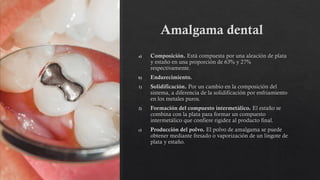 Amalgama dental
a) Composición. Está compuesta por una aleación de plata
y estaño en una proporción de 63% y 27%
respectivamente.
b) Endurecimiento.
1) Solidificación. Por un cambio en la composición del
sistema, a diferencia de la solidificación por enfriamiento
en los metales puros.
2) Formación del compuesto intermetálico. El estaño se
combina con la plata para formar un compuesto
intermetálico que confiere rigidez al producto final.
c) Producción del polvo. El polvo de amalgama se puede
obtener mediante fresado o vaporización de un lingote de
plata y estaño.
 