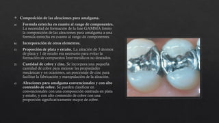  Composición de las aleaciones para amalgama.
a) Formula estrecha en cuanto al rango de componentes.
La necesidad de formación de la fase GAMMA limito
la composición de las aleaciones para amalgama a una
formula estrecha en cuanto al rango de componentes.
b) Incorporación de otros elementos.
1) Proporción de plata y estaño. La aleación de 3 átomos
de plata y 1 de estaño era necesario para evitar la
formación de compuestos Intermetálicos no deseados.
2) Cantidad de cobre y cinc. Se incorpora una pequeña
cantidad de cobre para mejorar las propiedades
mecánicas y en ocasiones, un porcentaje de cinc para
facilitar la fabricación y manipulación de la aleación.
c) Aleaciones para amalgama convencionales y con alto
contenido de cobre. Se pueden clasificar en
convencionales con una composición centrada en plata
y estaño, y con alto contenido de cobre con una
proporción significativamente mayor de cobre.
 