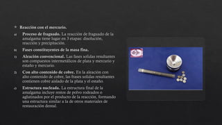  Reacción con el mercurio.
a) Proceso de fraguado. La reacción de fraguado de la
amalgama tiene lugar en 3 etapas: disolución,
reacción y precipitación.
b) Fases constituyentes de la masa fina.
1) Aleación convencional. Las fases solidas resultantes
son compuestos intermetálicos de plata y mercurio y
estaño y mercurio.
2) Con alto contenido de cobre. En la aleación con
alto contenido de cobre, las frases solidas resultantes
contienen cobre aislado de la plata y el estaño.
c) Estructura nucleada. La estructura final de la
amalgama incluye restos de polvo rodeados o
aglutinados por el producto de la reacción, formando
una estructura similar a la de otros materiales de
restauración dental.
 
