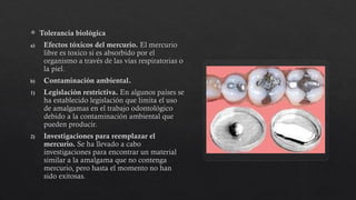  Tolerancia biológica
a) Efectos tóxicos del mercurio. El mercurio
libre es toxico si es absorbido por el
organismo a través de las vías respiratorias o
la piel.
b) Contaminación ambiental.
1) Legislación restrictiva. En algunos países se
ha establecido legislación que limita el uso
de amalgamas en el trabajo odontológico
debido a la contaminación ambiental que
pueden producir.
2) Investigaciones para reemplazar el
mercurio. Se ha llevado a cabo
investigaciones para encontrar un material
similar a la amalgama que no contenga
mercurio, pero hasta el momento no han
sido exitosas.
 