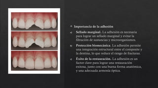  Importancia de la adhesión
a) Sellado marginal. La adhesión es necesaria
para lograr un sellado marginal y evitar la
filtración de sustancias y microorganismos.
b) Protección biomecánica. La adhesión permite
una integración estructural entre el composite y
la dentina, lo que reduce el riesgo de fracturas.
c) Éxito de la restauración. La adhesión es un
factor clave para lograr una restauración
exitosa, junto con una buena forma anatómica,
y una adecuada armonía óptica.
 
