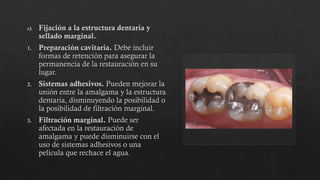 c) Fijación a la estructura dentaria y
sellado marginal.
1. Preparación cavitaria. Debe incluir
formas de retención para asegurar la
permanencia de la restauración en su
lugar.
2. Sistemas adhesivos. Pueden mejorar la
unión entre la amalgama y la estructura
dentaria, disminuyendo la posibilidad o
la posibilidad de filtración marginal.
3. Filtración marginal. Puede ser
afectada en la restauración de
amalgama y puede disminuirse con el
uso de sistemas adhesivos o una
película que rechace el agua.
 