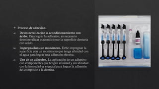  Proceso de adhesión.
a) Desmineralización o acondicionamiento con
ácido. Para lograr la adhesión, es necesario
desmineralizar o acondicionar la superficie dentaria
con ácido.
b) Impregnación con monómero. Debe impregnar la
superficie con un monómero que tenga afinidad con
el agua para lograr una adhesión efectiva.
c) Uso de un adhesivo. La aplicación de un adhesivo
con componentes que tengan afinidad y sin afinidad
con la humedad es esencial para lograr la adhesión
del composite a la dentina.
 