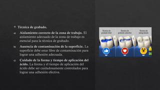  Técnica de grabado.
a) Aislamiento correcto de la zona de trabajo. El
aislamiento adecuado de la zona de trabajo es
esencial para la técnica de grabado.
b) Ausencia de contaminación de la superficie. La
superficie debe estar libre de contaminación para
lograr una adhesión adecuada.
c) Cuidado de la forma y tiempo de aplicación del
ácido. La forma y el tiempo de aplicación del
ácido debe ser cuidadosamente controlados para
lograr una adhesión efectiva.
 