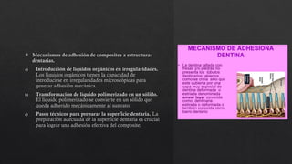  Mecanismos de adhesión de composites a estructuras
dentarias.
a) Introducción de líquidos orgánicos en irregularidades.
Los líquidos orgánicos tienen la capacidad de
introducirse en irregularidades microscópicas para
generar adhesión mecánica.
b) Transformación de líquido polimerizado en un sólido.
El líquido polimerizado se convierte en un sólido que
queda adherido mecánicamente al sustrato.
c) Pasos técnicos para preparar la superficie dentaria. La
preparación adecuada de la superficie dentaria es crucial
para lograr una adhesión efectiva del composite.
 
