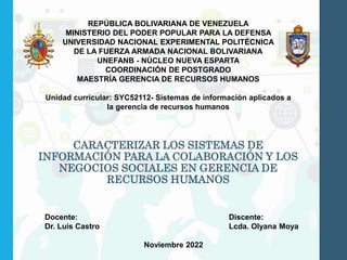 CARACTERIZAR LOS SISTEMAS DE
INFORMACIÓN PARA LA COLABORACIÓN Y LOS
NEGOCIOS SOCIALES EN GERENCIA DE
RECURSOS HUMANOS
REPÚBLICA BOLIVARIANA DE VENEZUELA
MINISTERIO DEL PODER POPULAR PARA LA DEFENSA
UNIVERSIDAD NACIONAL EXPERIMENTAL POLITÉCNICA
DE LA FUERZA ARMADA NACIONAL BOLIVARIANA
UNEFANB - NÚCLEO NUEVA ESPARTA
COORDINACIÓN DE POSTGRADO
MAESTRÍA GERENCIA DE RECURSOS HUMANOS
Unidad curricular: SYC52112- Sistemas de información aplicados a
la gerencia de recursos humanos
Docente: Discente:
Dr. Luis Castro Lcda. Olyana Moya
Noviembre 2022
 