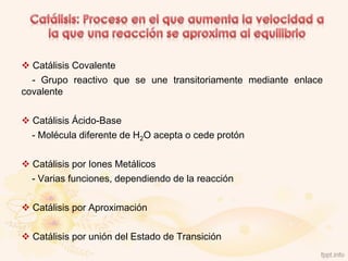  Catálisis Covalente
  - Grupo reactivo que se une transitoriamente mediante enlace
covalente

 Catálisis Ácido-Base
  - Molécula diferente de H2O acepta o cede protón

 Catálisis por Iones Metálicos
  - Varias funciones, dependiendo de la reacción

 Catálisis por Aproximación

 Catálisis por unión del Estado de Transición
 