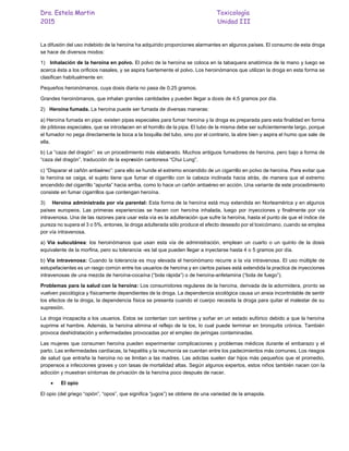 Dra. Estela Martin Toxicología
2015 Unidad III
La difusión del uso indebido de la heroína ha adquirido proporciones alarmantes en algunos países. El consumo de esta droga
se hace de diversos modos:
1) Inhalación de la heroína en polvo. El polvo de la heroína se coloca en la tabaquera anatómica de la mano y luego se
acerca ésta a los orificios nasales, y se aspira fuertemente el polvo. Los heroinómanos que utilizan la droga en esta forma se
clasifican habitualmente en:
Pequeños heroinómanos, cuya dosis diaria no pasa de 0,25 gramos.
Grandes heroinómanos, que inhalan grandes cantidades y pueden llegar a dosis de 4,5 gramos por día.
2) Heroína fumada. La heroína puede ser fumada de diversas maneras:
a) Heroína fumada en pipa: existen pipas especiales para fumar heroína y la droga es preparada para esta finalidad en forma
de píldoras especiales, que se introducen en el hornillo de la pipa. El tubo de la misma debe ser suficientemente largo, porque
el fumador no pega directamente la boca a la boquilla del tubo, sino por el contrario, la abre bien y aspira el humo que sale de
ella.
b) La “caza del dragón”: es un procedimiento más elaborado. Muchos antiguos fumadores de heroína, pero bajo a forma de
“caza del dragón”, traducción de la expresión cantonesa “Chui Lung”.
c) “Disparar el cañón antiaéreo”: para ello se hunde el extremo encendido de un cigarrillo en polvo de heroína. Para evitar que
la heroína se caiga, el sujeto tiene que fumar el cigarrillo con la cabeza inclinada hacia atrás, de manera que el extremo
encendido del cigarrillo “apunta” hacia arriba, como lo hace un cañón antiaéreo en acción. Una variante de este procedimiento
consiste en fumar cigarrillos que contengan heroína.
3) Heroína administrada por vía parental: Esta forma de la heroína está muy extendida en Norteamérica y en algunos
países europeos. Las primeras experiencias se hacen con heroína inhalada, luego por inyecciones y finalmente por vía
intravenosa. Una de las razones para usar esta vía es la adulteración que sufre la heroína, hasta el punto de que el índice de
pureza no supera el 3 o 5%, entones, la droga adulterada sólo produce el efecto deseado por el toxicómano, cuando se emplea
por vía intravenosa.
a) Vía subcutánea: los heroinómanos que usan esta vía de administración, emplean un cuarto o un quinto de la dosis
equivalente de la morfina, pero su tolerancia -es tal que pueden llegar a inyectarse hasta 4 o 5 gramos por día.
b) Vía intravenosa: Cuando la tolerancia es muy elevada el heroinómano recurre a la vía intravenosa. El uso múltiple de
estupefacientes es un rasgo común entre los usuarios de heroína y en ciertos países está extendida la practica de inyecciones
intravenosas de una mezcla de heroína-cocaína (“bola rápida”) o de heroína-anfetamina (“bola de fuego”).
Problemas para la salud con la heroína: Los consumidores regulares de la heroína, derivada de la adormidera, pronto se
vuelven psicológica y físicamente dependientes de la droga. La dependencia sicológica causa un ansia incontrolable de sentir
los efectos de la droga, la dependencia física se presenta cuando el cuerpo necesita la droga para quitar el malestar de su
supresión.
La droga incapacita a los usuarios. Estos se contentan con sentirse y soñar en un estado eufórico debido a que la heroína
suprime el hambre. Además, la heroína elimina el reflejo de la tos, lo cual puede terminar en bronquitis crónica. También
provoca deshidratación y enfermedades provocadas por el empleo de jeringas contaminadas.
Las mujeres que consumen heroína pueden experimentar complicaciones y problemas médicos durante el embarazo y el
parto. Las enfermedades cardíacas, la hepatitis y la neumonía se cuentan entre los padecimientos más comunes. Los riesgos
de salud que entraña la heroína no se limitan a las madres. Las adictas suelen dar hijos más pequeños que el promedio,
propensos a infecciones graves y con tasas de mortalidad altas. Según algunos expertos, estos niños también nacen con la
adicción y muestran síntomas de privación de la heroína poco después de nacer.
 El opio
El opio (del griego “opión”, “opos”, que significa “jugos”) se obtiene de una variedad de la amapola.
 