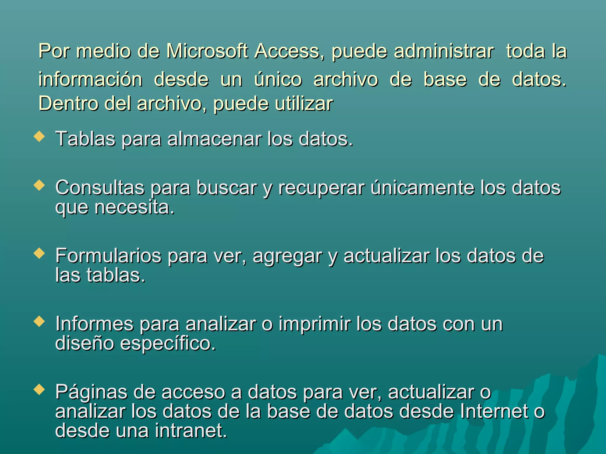 Por medio de Microsoft Access, puede administrar toda la
información desde un único archivo de base de datos.
Dentro del archivo, puede utilizar


Tablas para almacenar los datos.



Consultas para buscar y recuperar únicamente los datos
que necesita.



Formularios para ver, agregar y actualizar los datos de
las tablas.



Informes para analizar o imprimir los datos con un
diseño específico.



Páginas de acceso a datos para ver, actualizar o
analizar los datos de la base de datos desde Internet o
desde una intranet.

 