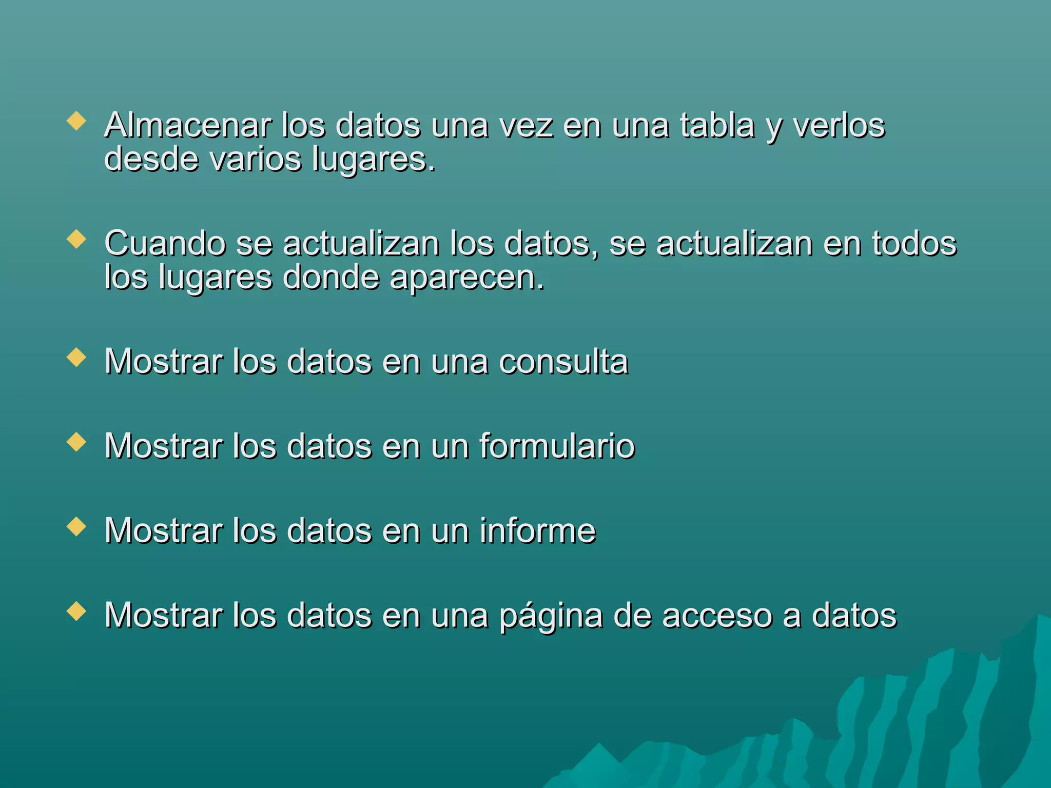 

Almacenar los datos una vez en una tabla y verlos
desde varios lugares.



Cuando se actualizan los datos, se actualizan en todos
los lugares donde aparecen.



Mostrar los datos en una consulta



Mostrar los datos en un formulario



Mostrar los datos en un informe



Mostrar los datos en una página de acceso a datos

 