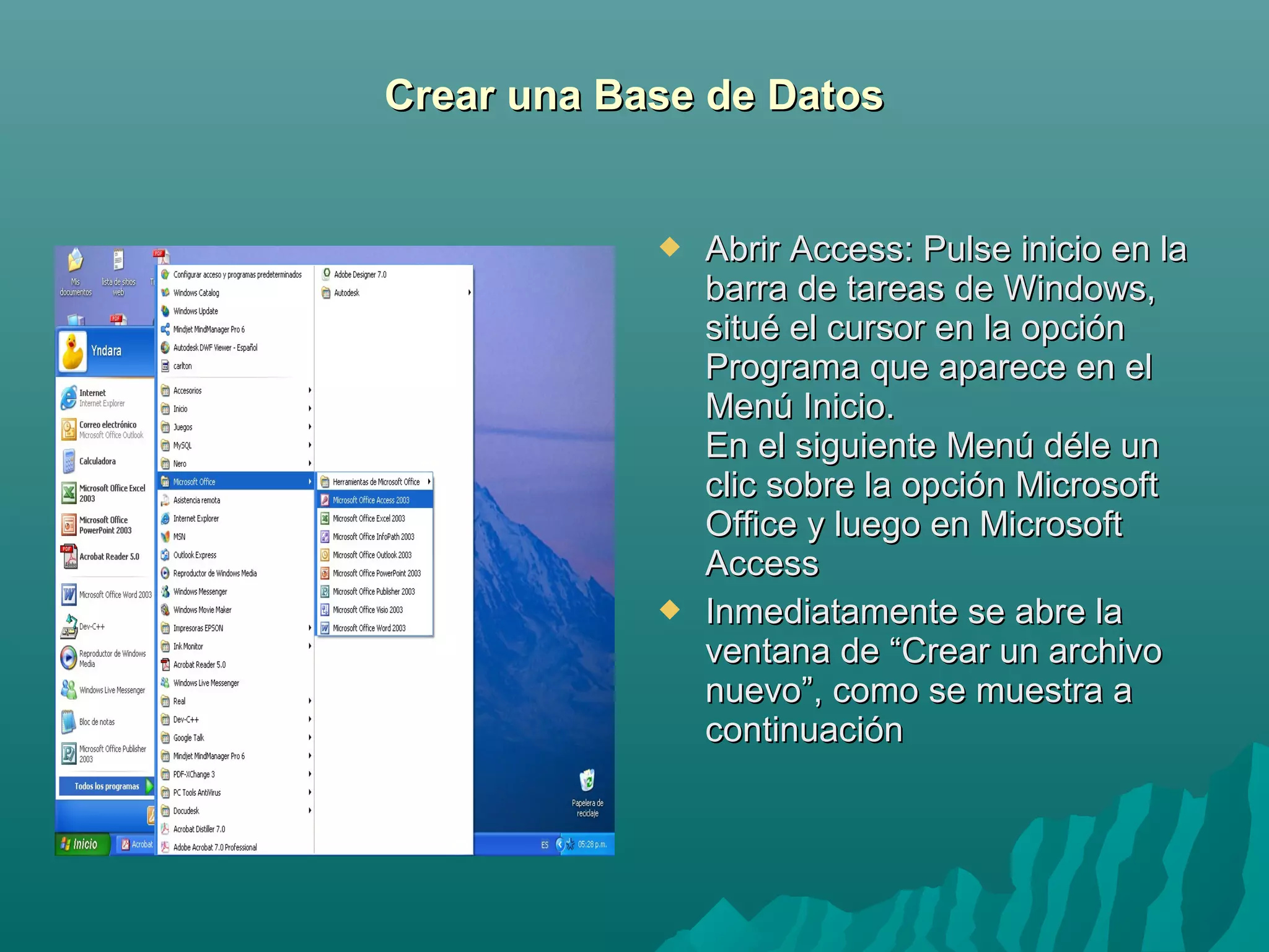 Crear una Base de Datos





Abrir Access: Pulse inicio en la
barra de tareas de Windows,
situé el cursor en la opción
Programa que aparece en el
Menú Inicio.
En el siguiente Menú déle un
clic sobre la opción Microsoft
Office y luego en Microsoft
Access
Inmediatamente se abre la
ventana de “Crear un archivo
nuevo”, como se muestra a
continuación

 