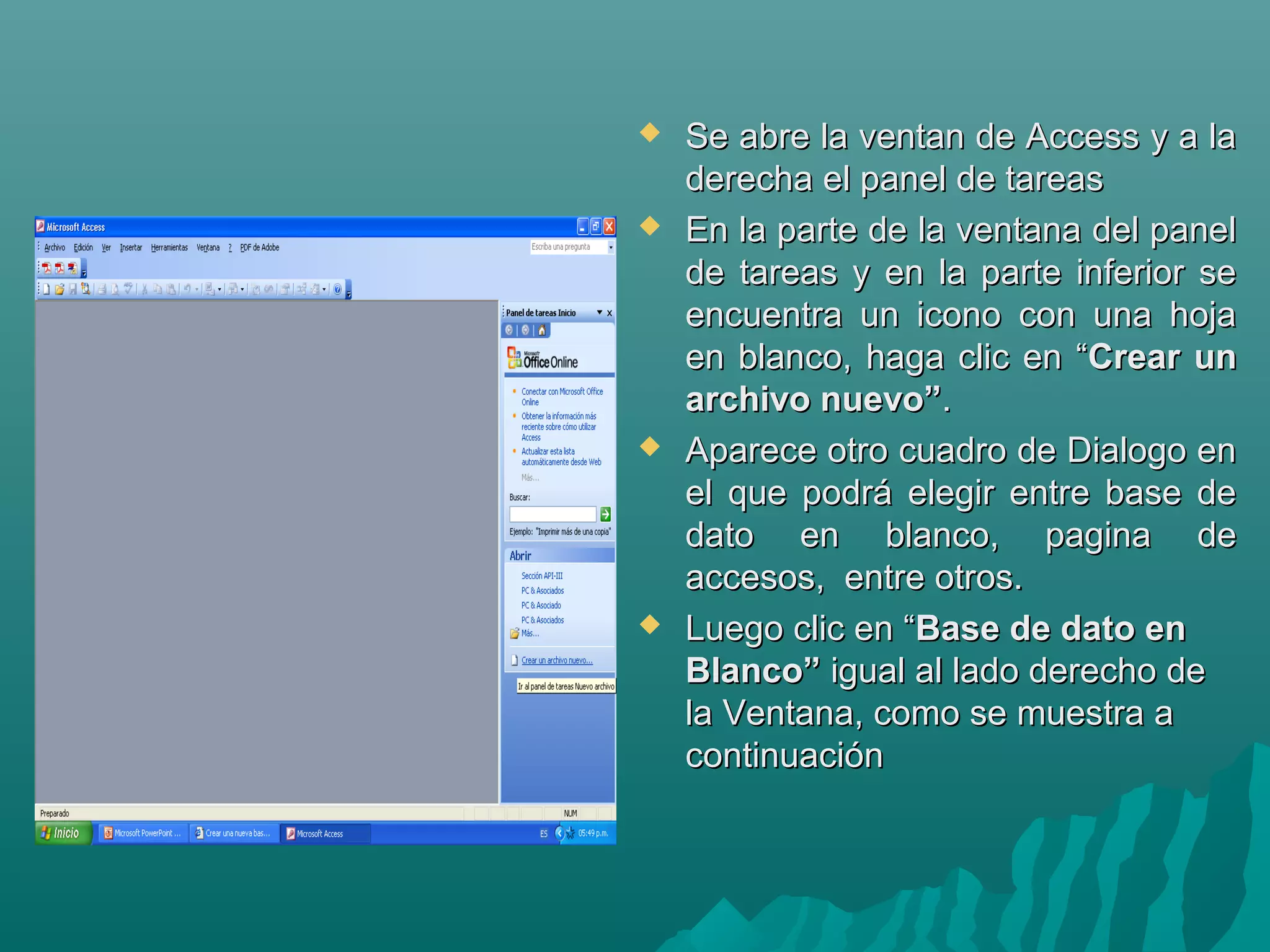 







Se abre la ventan de Access y a la
derecha el panel de tareas
En la parte de la ventana del panel
de tareas y en la parte inferior se
encuentra un icono con una hoja
en blanco, haga clic en “Crear un
archivo nuevo”.
Aparece otro cuadro de Dialogo en
el que podrá elegir entre base de
dato en blanco, pagina de
accesos, entre otros.
Luego clic en “Base de dato en
Blanco” igual al lado derecho de
la Ventana, como se muestra a
continuación

 