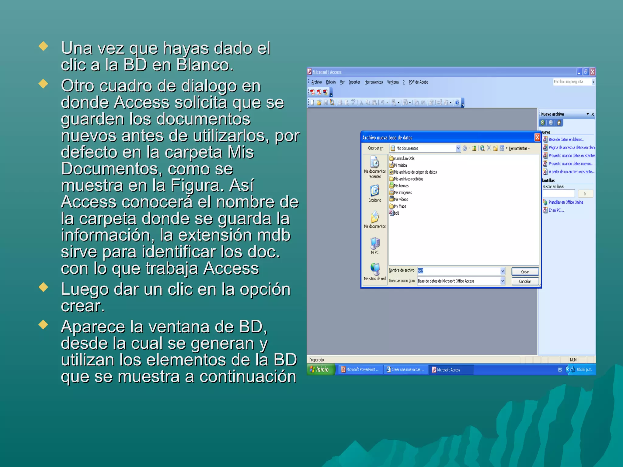 





Una vez que hayas dado el
clic a la BD en Blanco.
Otro cuadro de dialogo en
donde Access solicita que se
guarden los documentos
nuevos antes de utilizarlos, por
defecto en la carpeta Mis
Documentos, como se
muestra en la Figura. Así
Access conocerá el nombre de
la carpeta donde se guarda la
información, la extensión mdb
sirve para identificar los doc.
con lo que trabaja Access
Luego dar un clic en la opción
crear.
Aparece la ventana de BD,
desde la cual se generan y
utilizan los elementos de la BD
que se muestra a continuación

 