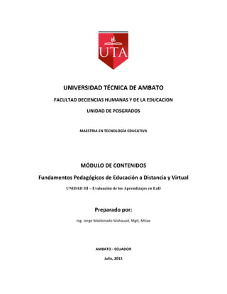   	
  
	
  
	
  
UNIVERSIDAD	
  TÉCNICA	
  DE	
  AMBATO	
  
FACULTAD	
  DECIENCIAS	
  HUMANAS	
  Y	
  DE	
  LA	
  EDUCACION	
  
UNIDAD	
  DE	
  POSGRADOS	
  
	
  
MAESTRIA	
  EN	
  TECNOLOGÍA	
  EDUCATIVA	
  
	
  
	
  
MÓDULO	
  DE	
  CONTENIDOS	
  
Fundamentos	
  Pedagógicos	
  de	
  Educación	
  a	
  Distancia	
  y	
  Virtual	
  
UNIDAD III – Evaluación de los Aprendizajes en EaD
	
  
Preparado	
  por:	
  
Ing.	
  Jorge	
  Maldonado	
  Mahauad,	
  Mgti,	
  Mtiae	
  
	
  
	
  
AMBATO	
  -­‐	
  ECUADOR	
  
Julio,	
  2015	
  
 