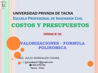 UNIVERSIDAD PRIVADA DE TACNA
ESCUELA PROFESIONAL DE INGENIERÍA CIVIL
COSTOS Y PRESUPUESTOS
UNIDAD Nº 03
VALORIZACIONES - FORMULA
POLINOMICA
 jgonzalesch1@gmail.com
 952 870750
Tacna - Perú
ING. JULIO GONZALES CHURA
 