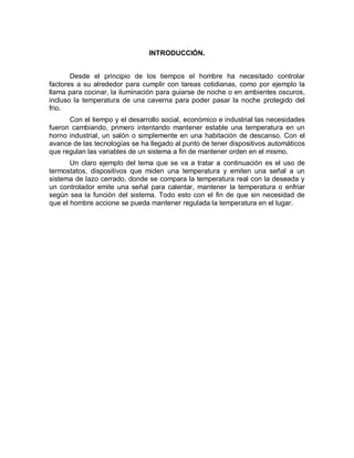 INTRODUCCIÓN.
Desde el principio de los tiempos el hombre ha necesitado controlar
factores a su alrededor para cumplir con tareas cotidianas, como por ejemplo la
llama para cocinar, la iluminación para guiarse de noche o en ambientes oscuros,
incluso la temperatura de una caverna para poder pasar la noche protegido del
frio.
Con el tiempo y el desarrollo social, económico e industrial las necesidades
fueron cambiando, primero intentando mantener estable una temperatura en un
horno industrial, un salón o simplemente en una habitación de descanso. Con el
avance de las tecnologías se ha llegado al punto de tener dispositivos automáticos
que regulan las variables de un sistema a fin de mantener orden en el mismo.
Un claro ejemplo del tema que se va a tratar a continuación es el uso de
termostatos, dispositivos que miden una temperatura y emiten una señal a un
sistema de lazo cerrado, donde se compara la temperatura real con la deseada y
un controlador emite una señal para calentar, mantener la temperatura o enfriar
según sea la función del sistema. Todo esto con el fin de que sin necesidad de
que el hombre accione se pueda mantener regulada la temperatura en el lugar.
 