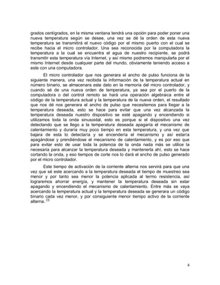 4
grados centígrados, en la misma ventana tendrá una opción para poder poner una
nueva temperatura según se desee, una vez se dé la orden de esta nueva
temperatura se transmitirá el nuevo código por el mismo puerto con el cual se
recibe hacia el micro controlador. Una sea reconocida por la computadora la
temperatura a la cual se encuentra el agua de nuestro recipiente, se podrá
transmitir esta temperatura vía Internet, y así mismo podremos manipularla por el
mismo Internet desde cualquier parte del mundo, obviamente teniendo acceso a
este con una computadora.
El micro controlador que nos generara el ancho de pulso funciona de la
siguiente manera, una vez recibida la información de la temperatura actual en
número binario, se almacenara este dato en la memoria del micro controlador, y
cuando sé de una nueva orden de temperatura, ya sea por el puerto de la
computadora o del control remoto se hará una operación algebraica entre el
código de la temperatura actual y la temperatura de la nueva orden, el resultado
que nos dé nos generara el ancho de pulso que necesitemos para llegar a la
temperatura deseada, esto se hace para evitar que una vez alcanzada la
temperatura deseada nuestro dispositivo se esté apagando y encendiendo si
utilizamos toda la onda sinusoidal, esto es porque si el dispositivo una vez
detectando que se llego a la temperatura deseada apagaría el mecanismo de
calentamiento y duraría muy poco tiempo en esta temperatura, y una vez que
bajara de esta lo detectaría y se encendería el mecanismo y así estaría
apagándose y prendiéndose el mecanismo de calentamiento, y es por eso que
para evitar esto de usar toda la potencia de la onda nada más se utilice la
necesaria para alcanzar la temperatura deseada y mantenerla ahí, esto se hace
cortando la onda, y eso tiempos de corte nos lo dará el ancho de pulso generado
por el micro controlador.
Este tiempo de activación de la corriente alterna nos servirá para que una
vez que sé este acercando a la temperatura deseada el tiempo de muestreo sea
menor y por tanto sea menor la potencia aplicada al termo resistencia, así
lograremos ahorrar energía, y mantener la temperatura deseada sin estar
apagando y encendiendo el mecanismo de calentamiento. Entre más se vaya
acercando la temperatura actual y la temperatura deseada se generara un código
binario cada vez menor, y por consiguiente menor tiempo activo de la corriente
alterna. [3]
 