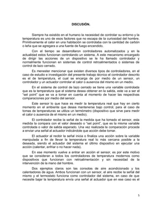 5
DISCUSIÓN.
Siempre ha existido en el humano la necesidad de controlar su entorno y la
temperatura es uno de esos factores que no escapa de la curiosidad del hombre.
Primitivamente el calor en una habitación se controlaba con la cantidad de carbón
o leña que se agregara a una fuente de fuego encendido.
Con el tiempo se desarrollaron controladores automatizados y en la
actualidad estos funcionan controlando un sistema. A este mecanismo encargado
de dirigir las acciones de un dispositivo se le ha llamado controlador y
normalmente funcionan en sistemas de control retroalimentados o sistemas de
control de lazo cerrado.
Es menester mencionar que existen diversos tipos de controladores, en el
caso de estudio e investigación del presente trabajo técnico el controlador descrito
es el de temperatura, el cual se encarga de por medio de un sensor, un
controlador y un actuador controlar el calor o ausencia del mismo en un medio.
En el sistema de control de lazo cerrado se tiene una variable controlada
que es la temperatura que el sistema desea obtener en la salida, este va a ser el
“set point” que se va a tomar en cuenta al momento de hacer las respectivas
comparaciones por medio del sensor.
Este sensor lo que hace es medir la temperatura real que hay en cierto
momento en el ambiente que desea mantenerse bajo control, para el caso de
tomas de temperaturas se utiliza un termómetro (dispositivo que sirve para medir
el calor o ausencia de el mismo en un medio).
El controlador recibe la señal de la medida que ha tomado el sensor, esta
medida la compara con el valor deseado o “set point”, que es la misma variable
controlada o valor de salida esperado. Una vez realizada la comparación procede
a enviar una señal al actuador indicándole que acción debe tomar.
El actuador al recibir la señal inicia o finaliza una acción sobre la variable
manipulada a fin de llevar la temperatura real lo más cercana posible a la
deseada, siendo el actuador del sistema el último dispositivo en ejecutar una
acción (calentar, enfriar o no hacer nada).
En ese momento vuelve a entrar en acción el sensor, es por este motivo
que se consideran a todos los controladores de temperatura modernos como
dispositivos que funcionan con retroalimentación y sin necesidad de la
intervención de la mano del hombre.
Dos ejemplos claros son las consolas de aire acondicionado y los
calentadores de agua. Ambos funcionan con un sensor, el aire recibe la señal del
mismo y el termostato funciona como controlador del sistema, en caso de que
necesite bajar la temperatura envía una señal al actuador que en ese caso es el
 