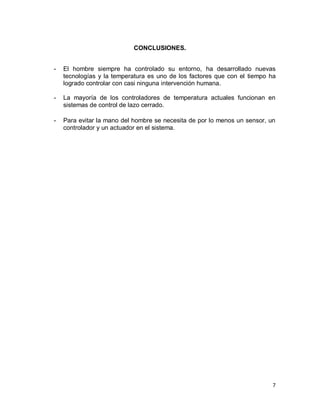 7
CONCLUSIONES.
- El hombre siempre ha controlado su entorno, ha desarrollado nuevas
tecnologías y la temperatura es uno de los factores que con el tiempo ha
logrado controlar con casi ninguna intervención humana.
- La mayoría de los controladores de temperatura actuales funcionan en
sistemas de control de lazo cerrado.
- Para evitar la mano del hombre se necesita de por lo menos un sensor, un
controlador y un actuador en el sistema.
 