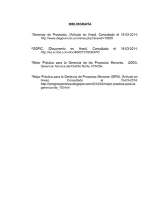BIBLIOGRAFÍA
1Gerencia de Proyectos. [Artículo en línea]. Consultado el 16-03-2014:
http://www.degerencia.com/area.php?areaid=10200
2GGPIC. [Documento en línea]. Consultado el 16-03-2014:
http://es.scribd.com/doc/46821378/GGPIC
3Mejor Práctica para la Gerencia de los Proyectos Menores. (2003).
Gerencia Técnica del Distrito Norte. PDVSA.
4Mejor Práctica para la Gerencia de Proyectos Menores (GPM). [Artículo en
línea]. Consultado el 16-03-2014:
http://congresoenlinea.blogspot.com/2010/03/mejor-practica-para-la-
gerencia-de_10.html
 