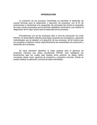 INTRODUCCIÓN
La evolución de los procesos industriales ha permitido el desarrollo de
nuevas técnicas para la elaboración y ejecución de proyectos, con el fin de
posicionarse y mantenerse a la vanguardia, las empresas han tenido la necesidad
de crear nuevas propuestas que le permitan establecer parámetros y así realizar el
diagnostico de la mejor opción para el desarrollo de los procesos.
Puntualmente una de las empresas líder a nivel de producción de crudo
PDVSA, ha desarrollado métodos para lograr proyectos de envergadura, aplicando
metodologías que se adapten a la ejecución de sus procesos, de tal manera que
los proyectos a elaborar cubran específicamente las necesidades de producción y
desarrollo de la empresa.
Se hace necesario identificar la mejor práctica para la gerencia de
proyectos menores que utiliza actualmente PDVSA, para establecer los
lineamientos bajo los cuales está basada dicha práctica, se deben definir
conceptos claves como: gerencia de proyectos y proyectos menores. Donde se
pueda enfatizar la aplicación correcta de estas actividades.
 