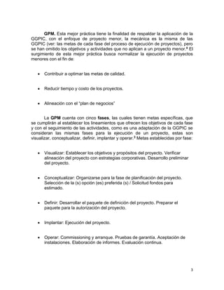 3
GPM. Esta mejor práctica tiene la finalidad de respaldar la aplicación de la
GGPIC, con el enfoque de proyecto menor, la mecánica es la misma de las
GGPIC (ver: las metas de cada fase del proceso de ejecución de proyectos), pero
se han omitido los objetivos y actividades que no aplican a un proyecto menor.4 El
surgimiento de esta mejor práctica busca normalizar la ejecución de proyectos
menores con el fin de:
 Contribuir a optimar las metas de calidad.
 Reducir tiempo y costo de los proyectos.
 Alineación con el “plan de negocios”
La GPM cuenta con cinco fases, las cuales tienen metas específicas, que
se cumplirán al establecer los lineamientos que ofrecen los objetivos de cada fase
y con el seguimiento de las actividades, como es una adaptación de la GGPIC se
consideran las mismas fases para la ejecución de un proyecto, estas son
visualizar, conceptualizar, definir, implantar y operar.3 Metas establecidas por fase:
 Visualizar: Establecer los objetivos y propósitos del proyecto. Verificar
alineación del proyecto con estrategias corporativas. Desarrollo preliminar
del proyecto.
 Conceptualizar: Organizarse para la fase de planificación del proyecto.
Selección de la (s) opción (es) preferida (s) / Solicitud fondos para
estimado.
 Definir: Desarrollar el paquete de definición del proyecto. Preparar el
paquete para la autorización del proyecto.
 Implantar: Ejecución del proyecto.
 Operar: Commissioning y arranque. Pruebas de garantía. Aceptación de
instalaciones. Elaboración de informes. Evaluación continua.
 