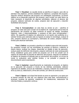 4
Fase 1. Visualizar: es aquella donde se planifica el negocio, para ello se
plantean tres objetivos, primero establecer los objetivos y propósito del proyecto,
segundo verificar alineación del proyecto con estrategias corporativas y el tercer
objetivo es el desarrollo preliminar del proyecto, para cumplir con este último se
hace necesario el desarrollo de algunas actividades, elaborar el alcance del
proyecto, elaborar estimado de costos, preparar plan de ejecución y describir
factibilidad del proyecto.
Fase 2. Conceptualizar: en esta fase es donde se pre – planifica el
proyecto. En este caso para cumplir con el objetivo de organizarse para la fase de
planificación del proyecto se debe confirmar el equipo de trabajo, formalizar
objetivos, roles y responsabilidades, y preparar el plan para conceptualizar /
definir. Se especifica el objetivo de seleccionar la (s) opción (es) preferida (s) y
solicitar fondos para estimado este se logrará al evaluar la tecnología, evaluar el
sitio, preparar alcance (s) conceptual y estimados de costos, preparar solicitud
fondos para alcanzar estimados.
Fase 3. Definir: se procede a planificar en detalle la ejecución del proyecto.
Es necesario cumplir con las actividades de precisar el alcance y elaborar el
diseño básico, analizar los riesgos, desarrollar en detalle el plan de ejecución,
evaluar grado de definición del proyecto, preparar estimado de costo (presupuesto
firme), establecer guías para control de proyecto con el fin de cumplir con el
objetivo de desarrollar el paquete de definición del proyecto. Seguido se establece
el objetivo de preparar el paquete para la autorización del proyecto, en el que se
revisa la evaluación para solicitar fondos, y se procede a preparar la
documentación para la aprobación.
Fase 4. Implantar: específicamente se materializa el proyecto, el objetivo
es la ejecución del proyecto a través de las distintas actividades, elaborar
ingeniería de detalles, procura de materiales y equipos, licitación de construcción
de la (s) obra (s), elaboración y firma del contrato, por último la construcción.
Fase 5. Operar: es la fase final donde se pone en operación y se opera por
el tiempo previsto de vida útil. Los objetivos para esta fase, commissioning y
arranque, pruebas de garantía, aceptación de instalaciones, elaboración de
informes finales y evaluación continua.
 