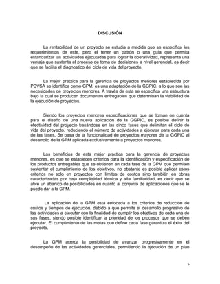 5
DISCUSIÓN
La rentabilidad de un proyecto se estudia a medida que se especifica los
requerimientos de este, pero el tener un patrón o una guía que permita
estandarizar las actividades ejecutadas para lograr la operatividad, representa una
ventaja que sustenta el proceso de toma de decisiones a nivel gerencial, es decir
que se facilita el diagnostico del ciclo de vida del proyecto.
La mejor practica para la gerencia de proyectos menores establecida por
PDVSA se identifica como GPM, es una adaptación de la GGPIC, a lo que son las
necesidades de proyectos menores. A través de esta se especifica una estructura
bajo la cual se producen documentos entregables que determinan la viabilidad de
la ejecución de proyectos.
Siendo los proyectos menores especificaciones que se toman en cuenta
para el diseño de una nueva aplicación de la GGPIC, es posible definir la
efectividad del proyecto basándose en las cinco fases que delimitan el ciclo de
vida del proyecto, reduciendo el número de actividades a ejecutar para cada una
de las fases. Se pasa de la funcionalidad de proyectos mayores de la GGPIC al
desarrollo de la GPM aplicada exclusivamente a proyectos menores.
Los beneficios de esta mejor práctica para la gerencia de proyectos
menores, es que se establecen criterios para la identificación y especificación de
los productos entregables que se obtienen en cada fase de la GPM que permiten
sustentar el cumplimiento de los objetivos, no obstante es posible aplicar estos
criterios no solo en proyectos con limites de costos sino también en obras
caracterizadas por baja complejidad técnica y alta familiaridad, es decir que se
abre un abanico de posibilidades en cuanto al conjunto de aplicaciones que se le
puede dar a la GPM.
La aplicación de la GPM está enfocada a los criterios de reducción de
costos y tiempos de ejecución, debido a que permite el desarrollo progresivo de
las actividades a ejecutar con la finalidad de cumplir los objetivos de cada una de
sus fases, siendo posible identificar la prioridad de los procesos que se deben
ejecutar. El cumplimiento de las metas que define cada fase garantiza el éxito del
proyecto.
La GPM acerca la posibilidad de avanzar progresivamente en el
desempeño de las actividades gerenciales, permitiendo la ejecución de un plan
 