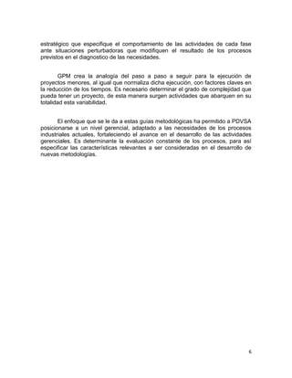 6
estratégico que especifique el comportamiento de las actividades de cada fase
ante situaciones perturbadoras que modifiquen el resultado de los procesos
previstos en el diagnostico de las necesidades.
GPM crea la analogía del paso a paso a seguir para la ejecución de
proyectos menores, al igual que normaliza dicha ejecución, con factores claves en
la reducción de los tiempos. Es necesario determinar el grado de complejidad que
pueda tener un proyecto, de esta manera surgen actividades que abarquen en su
totalidad esta variabilidad.
El enfoque que se le da a estas guías metodológicas ha permitido a PDVSA
posicionarse a un nivel gerencial, adaptado a las necesidades de los procesos
industriales actuales, fortaleciendo el avance en el desarrollo de las actividades
gerenciales. Es determinante la evaluación constante de los procesos, para así
especificar las características relevantes a ser consideradas en el desarrollo de
nuevas metodologías.
 