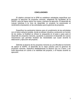 7
CONCLUSIONES
El objetivo principal de la GPM es establecer estrategias específicas que
permitan la ejecución de proyectos menores, adaptando las facultades de la
GGPIC, para así lograr reducir los costos y tiempos de ejecución. El desarrollo de
nuevas prácticas a la hora de desarrollar un proyecto ha posicionado el
rendimiento empresarial, en las actividades para la gerencia de proyectos.
Especificar los parámetros básicos para el cumplimiento de las actividades
con el menor esfuerzo posible, donde se alinean industria y producción en función
de los costos, la finalidad es ofrecer la vanguardia en el paso a paso para el
desarrollo de proyectos menores, ayudando a posicionar el desarrollo de nuevos
mecanismos que permitan focalizar las necesidades que surjan durante la
elaboración y ejecución del proyecto.
Delimitar el alcance de los proyectos menores es una dificultad al momento
de aplicar la GGPIC, el desarrollo de la mejor práctica para la gerencia de
proyectos menores, especifica detalladamente el alcance que va a tener y así
evita disyuntivas en cuanto a la viabilidad del proyecto, o el fracaso durante su
ejecución.
 
