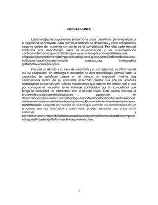 8
CONCLUSIONES
Latecnologíadecomponentes proporciona unos beneficios pertenecientes a
la ingeniería de software, para disminuir tiempos de desarrollo y crear aplicaciones
seguras dentro del aumento constante de la complejidad. Por otra parte existen
conflictos esta metodología entre la especificación y su implementación
conlacaracterísticadepredictibilidadquerequierenlasaplicacionesdetiemporeal,
enlasqueelcomportamientotemporaldelarespuesta,queespartefundamentaldesuesp
ecificación,dependeclaramentede suestructura internaydela
plataformasobrelaqueopera.
Por otra de debido a su fase de desarrollo y su complejidad, es difícil hoy en
día su adaptación, sin embargo el desarrollo de esta metodología permite tener la
capacidad de satisfacer tareas en un tiempo de respuesta mínimo otra
característica radica en su constante desarrollo puesto que con los avances
tecnológicos se construyen nuevas mecanismos que operan en tiempo real y que
por consiguiente necesitan tener sistemas controlados por un computador que
tenga la capacidad de interactuar con el mundo físico. Dela misma manera el
procesodetrabajoquesehavisualizado yquesigue en
desarrolloproponefusionarunametodologíademodeladodelcomportamientotemporal
delosserviciosalcontratodeusodelcomponente.Estosmodelostienenlasnecesariasca
racterísticasde asegurar un método de diseño que permita los componentes de un
programa una vez diseñados y construidos, pueden reusarse para crear otros
sistemas y
permitirconstruirunmodelofiabledeunaaplicaciónapartirdelosmodelosdeloscompone
ntesqueutilizaydelaplataformasobrelaqueseejecutan.
 