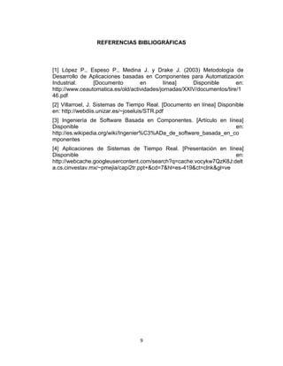 9
REFERENCIAS BIBLIOGRÁFICAS
[1] López P., Espeso P., Medina J. y Drake J. (2003) Metodología de
Desarrollo de Aplicaciones basadas en Componentes para Automatización
Industrial. [Documento en línea] Disponible en:
http://www.ceautomatica.es/old/actividades/jornadas/XXIV/documentos/tire/1
46.pdf
[2] Villarroel, J. Sistemas de Tiempo Real. [Documento en línea] Disponible
en: http://webdiis.unizar.es/~joseluis/STR.pdf
[3] Ingeniería de Software Basada en Componentes. [Artículo en línea]
Disponible en:
http://es.wikipedia.org/wiki/Ingenier%C3%ADa_de_software_basada_en_co
mponentes
[4] Aplicaciones de Sistemas de Tiempo Real. [Presentación en línea]
Disponible en:
http://webcache.googleusercontent.com/search?q=cache:vocykw7QzK8J:delt
a.cs.cinvestav.mx/~pmejia/capi2tr.ppt+&cd=7&hl=es-419&ct=clnk&gl=ve
 