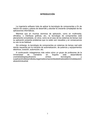1
INTRODUCCIÓN
La ingeniería software trata de aplicar la tecnología de componentes a fin de
reducir los costos y plazos de desarrollo y abordar la creciente complejidad de las
aplicaciones informáticas.
Mientras que en muchos dominios de aplicación, como en multimedia,
ofimática, o interfaces gráficas, etc., la tecnología de componentes está
plenamente consolidada, en otros, como es el caso de los sistemas de tiempo real
su aplicación presenta problemas que no están aún resueltos y en consecuencia
su uso no es habitual.
Sin embargo, la tecnología de componentes en sistemas de tiempo real está
siendo requerida por la industria de automatización, de potencia y equipamientos
eléctricos, aviación, automoción, etc.
A continuación indagaremos más sobre cómo un grupo de profesores de la
Universidad de Cantabria en España está desarrollando
unametodologíaquefusione ambas tecnologías, y
suaplicaciónaldesarrollodeunagamadecomponentesdestinadosaldominiodelaautom
atizaciónindustrial.
 