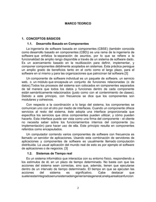 2
MARCO TEORICO
1. CONCEPTOS BÁSICOS
1.1. Desarrollo Basado en Componentes
La ingeniería de software basada en componentes (CBSE) (también conocida
como desarrollo basado en componentes (CBD)) es una rama de la ingeniería de
software que enfatiza la separación de asuntos, por lo que se refiere a la
funcionalidad de amplio rango disponible a través de un sistema de software dado.
Es un acercamiento basado en la reutilización para definir, implementar, y
componer componentes débilmente acoplados en sistemas. Esta práctica persigue
un amplio grado de beneficios tanto en el corto como el largo plazo, para el
software en sí mismo y para las organizaciones que patrocinan tal software.[3]
Un componente de software individual es un paquete de software, un servicio
web, o un módulo que encapsula un conjunto de funciones relacionadas (o de
datos).Todos los procesos del sistema son colocados en componentes separados
de tal manera que todos los datos y funciones dentro de cada componente
están semánticamente relacionados (justo como con el contenimiento de clases).
Debido a este principio, con frecuencia se dice que los componentes son
modulares y cohesivos.
Con respecto a la coordinación a lo largo del sistema, los componentes se
comunican uno con el otro por medio de interfaces. Cuando un componente ofrece
servicios al resto del sistema, éste adopta una interface proporcionada que
especifica los servicios que otros componentes pueden utilizar, y cómo pueden
hacerlo. Esta interface puede ser vista como una firma del componente - el cliente
no necesita saber sobre los funcionamientos internos del componente (su
implementación) para hacer uso de ella. Este principio resulta en componentes
referidos como encapsulados.
Un computador corriendo varios componentes de software con frecuencia es
llamado un servidor de aplicaciones. Usando esta combinación de servidores de
aplicaciones y componentes de software es usualmente llamado computación
distribuida. La usual aplicación del mundo real de esto es por ejemplo el software
de aplicaciones o de negocios. [3]
1.2. Sistemas de Tiempo real
Es un sistema informático que interactúa con su entorno físico, respondiendo a
los estímulos de él, en un plazo de tiempo determinado. No basta con que las
acciones del sistema sean correctas, sino que, además, tienen que ejecutarse
dentro de un intervalo de tiempo determinado. El tiempo en que se ejecutan las
acciones del sistema es significativo. Cabe destacar que
suelenestarintegradosenunsistemadeingenieríamásgeneral,enelquerealizanfuncion
 