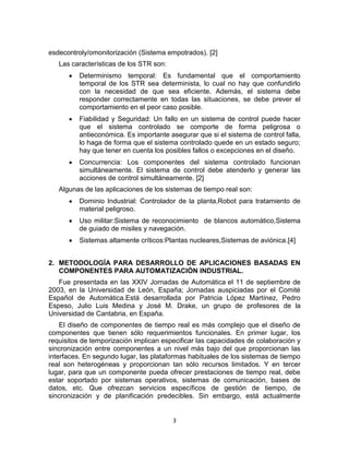 3
esdecontroly/omonitorización (Sistema empotrados). [2]
Las características de los STR son:
Determinismo temporal: Es fundamental que el comportamiento
temporal de los STR sea determinista, lo cual no hay que confundirlo
con la necesidad de que sea eficiente. Además, el sistema debe
responder correctamente en todas las situaciones, se debe prever el
comportamiento en el peor caso posible.
Fiabilidad y Seguridad: Un fallo en un sistema de control puede hacer
que el sistema controlado se comporte de forma peligrosa o
antieconómica. Es importante asegurar que si el sistema de control falla,
lo haga de forma que el sistema controlado quede en un estado seguro;
hay que tener en cuenta los posibles fallos o excepciones en el diseño.
Concurrencia: Los componentes del sistema controlado funcionan
simultáneamente. El sistema de control debe atenderlo y generar las
acciones de control simultáneamente. [2]
Algunas de las aplicaciones de los sistemas de tiempo real son:
Dominio Industrial: Controlador de la planta,Robot para tratamiento de
material peligroso.
Uso militar:Sistema de reconocimiento de blancos automático,Sistema
de guiado de misiles y navegación.
Sistemas altamente críticos:Plantas nucleares,Sistemas de aviónica.[4]
2. METODOLOGÍA PARA DESARROLLO DE APLICACIONES BASADAS EN
COMPONENTES PARA AUTOMATIZACIÓN INDUSTRIAL.
Fue presentada en las XXIV Jornadas de Automática el 11 de septiembre de
2003, en la Universidad de León, España; Jornadas auspiciadas por el Comité
Español de Automática.Está desarrollada por Patricia López Martínez, Pedro
Espeso, Julio Luis Medina y José M. Drake, un grupo de profesores de la
Universidad de Cantabria, en España.
El diseño de componentes de tiempo real es más complejo que el diseño de
componentes que tienen sólo requerimientos funcionales. En primer lugar, los
requisitos de temporización implican especificar las capacidades de colaboración y
sincronización entre componentes a un nivel más bajo del que proporcionan las
interfaces. En segundo lugar, las plataformas habituales de los sistemas de tiempo
real son heterogéneas y proporcionan tan sólo recursos limitados. Y en tercer
lugar, para que un componente pueda ofrecer prestaciones de tiempo real, debe
estar soportado por sistemas operativos, sistemas de comunicación, bases de
datos, etc. Que ofrezcan servicios específicos de gestión de tiempo, de
sincronización y de planificación predecibles. Sin embargo, está actualmente
 