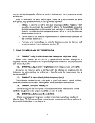 5
requerimientos temporales ofertados en elcontrato de uso del componente serán
satisfechos.
Para la aplicación de esta metodología, sobre la queactualmente se está
trabajando, hay que desarrollaraún los siguientes aspectos:
Adaptar el sistema operativo para que tengacapacidad de negociar y dar
soporte a loscontratos de servicio.Por ello se ha desarrollado un núcleo
de sistema operativo de tiempo real que satisface el estándar POSIX.13
(Interfaz portable de sistema operativo) que define el perfil de sistemas
de tiempo real mínimos.
Definir técnicas de análisis de planificabilidad detiempo real basadas en
los contratos de servicio.
Formular una metodología de diseño decomponentes de tiempo real
fundamentada en loscontratos de servicio. [1]
3. COMPONENTES PARA AUTOMATIZACIÓN
2.1. DOMINIO: Adquisición de señales analógicas ydigitales (Adq).
Tiene como objetivo la adquisición y generaciónde señales analógicas y
digitales a través detarjetas de IO de propósito general instaladas encomputadores
con arquitectura PC.
2.2. DOMINIO: Adquisición y digitalización de imágenes de vídeo (IG).
Conjuntos de recursos para la configuración de latarjeta de digitalización de
imágenes de vídeo,captura de imágenes, y transferencia de imágenesen vivo a
ventanas del PC.
2.3. DOMINIO: Procesado digital de imágenes (Img).
Corresponde a diferentes recursos para la gestión,procesado digital, análisis,
caracterizaciónestadística etc. de imágenes almacenadas en elordenador.
2.4. DOMINIO: Graphic Panel (GP)
Define el conjunto de conceptos y recursosinformáticos relacionados con el
control y lasupervisión de un panel gráfico sensible al tacto.
2.5. DOMINIO: Ada Speaker Sound (ASS)
Ofrece recursos para interpretar sonidos ymelodías musicales a través del
altavoz de un PC.Así mismo ofrece recursos para componermelodías a partir de la
información habitual en unpentagrama.
 