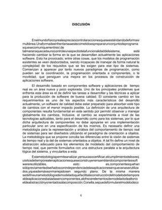6
DISCUSIÓN
Enelmundofísicoyrealesprecisocontrolaraccionesqueseestándandodeformasi
multánea.Unaformadeenfrentarseaestecometidoesprepararunconjuntodeprograma
squesecomuniquenentresí,de
talmaneraquecadaunocontroleunaspectodelafuncionalidaddelsistema, está
haciendo cambiar la forma en la que se desarrollan actualmente las aplicaciones
software. Esto ha provocado, entre otras cosas, que los modelos de programación
existentes se vean desbordados, siendo incapaces de manejar de forma natural la
complejidad de los requisitos que se les exigen para ese tipo de sistemas.
Comienzan a aparecer por tanto nuevos paradigmas de programación, como
pueden ser la coordinación, la programación orientada a componentes, o la
movilidad, que persiguen una mejora en los procesos de construcción de
aplicaciones software.
El desarrollo basado en componentes software y aplicaciones de tiempo
real es un área nueva y poco explorada. Uno de los principales problemas que
enfrenta esta área es el de definir las tareas a desarrollar y las técnicas a aplicar
para la producción de software de buena calidad. El constante cambio en los
requerimientos es uno de los aspectos más característicos del desarrollo
actualmente, un software de calidad debe estar preparado para absorber este tipo
de cambios con el menor impacto posible. La definición de una arquitectura de
componentes resulta fundamental en este sentido por permitir observar y manejar
globalmente los cambios. Inclusive, el cambio se experimenta a nivel de las
tecnologías aplicables, tanto para el desarrollo como para los sistemas, por lo que
dicha arquitectura de componentes no debe apoyarse en una implementación
particular sino en una especificación de los mismos. Es necesario definir una
metodología para la representación y análisis del comportamiento de tiempo real
de sistemas para ser diseñados utilizando el paradigma de orientación a objetos.
La metodología que se propone concilia las diferencias entre la visión de sistemas
de tiempo real y la del de sistemas orientados a objetos. A tal fin define un nivel de
abstracción adecuado para los elementos de modelado del comportamiento de
tiempo real, que permite formularlos con una estructura paralela a la arquitectura
lógica del sistema, y vincularlos a esta.
Estametodologíapermiteanalizar,yensucasocertificar,elcumplimientodelosreq
uisitosdetiemporealenaplicacionesqueseconstruyenensamblandocomponentessoft
warereutilizables, esto es,componentesquehan
sidopreviamentediseñadosconindependenciadelasaplicacionesenquevanaserutiliza
dos,yqueademássonmanejadosen segundo plano. De la misma manera
sedefineunametodologíademodeladoquefacilitalaconstruccióndelmodelodetiempore
aldeaplicacionesbasadasencomponentes,alofrecerelementosdemodeladodealtoniv
eldeabstracciónyorientadosalacomposición.Conella,sepuedeformularelmodelodeco
 