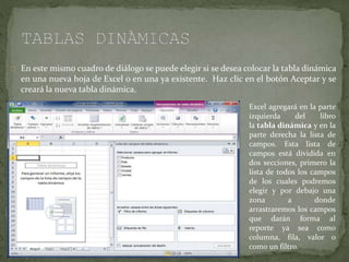 En este mismo cuadro de diálogo se puede elegir si se desea colocar la tabla dinámica
en una nueva hoja de Excel o en una ya existente. Haz clic en el botón Aceptar y se
creará la nueva tabla dinámica.
Excel agregará en la parte
izquierda del libro
la tabla dinámica y en la
parte derecha la lista de
campos. Esta lista de
campos está dividida en
dos secciones, primero la
lista de todos los campos
de los cuales podremos
elegir y por debajo una
zona a donde
arrastraremos los campos
que darán forma al
reporte ya sea como
columna, fila, valor o
como un filtro.
 