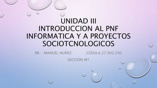UNIDAD III
INTRODUCCION AL PNF
INFORMATICA Y A PROYECTOS
SOCIOTCNOLOGICOS
BR. MANUEL NUÑEZ CEDULA 27.902.292
SECCION M1
 