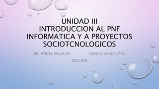 UNIDAD III
INTRODUCCION AL PNF
INFORMATICA Y A PROYECTOS
SOCIOTCNOLOGICOS
BR. ÁNGEL VILLEGAS CEDULA 28.625.716
SECCION
 