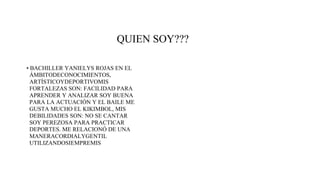 QUIEN SOY???
• BACHILLER YANIELYS ROJAS EN EL
ÁMBITODECONOCIMIENTOS,
ARTÍSTICOYDEPORTIVOMIS
FORTALEZAS SON: FACILIDAD PARA
APRENDER Y ANALIZAR SOY BUENA
PARA LA ACTUACIÓN Y EL BAILE ME
GUSTA MUCHO EL KIKIMBOL, MIS
DEBILIDADES SON: NO SE CANTAR
SOY PEREZOSA PARA PRACTICAR
DEPORTES. ME RELACIONÓ DE UNA
MANERACORDIALYGENTIL
UTILIZANDOSIEMPREMIS
 