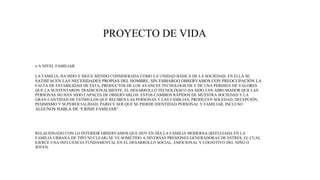PROYECTO DE VIDA
x A NIVEL FAMILIAR
LA FAMILIA, HA SIDO Y SIGUE SIENDO CONSIDERADA COMO LA UNIDAD BÁSICA DE LA SOCIEDAD; EN ELLA SE
SATISFACEN LAS NECESIDADES PROPIAS DEL HOMBRE, SIN EMBARGO OBSERVAMOS CON PREOCUPACIÓN LA
FALTA DE ESTABILIDAD DE ESTA, PRODUCTOS DE LOS AVANCES TECNOLÓGICOS Y DE UNA PERDIDA DE VALORES
QUE LA SUSTENTARON TRADICIONALMENTE. EL DESARROLLO TECNOLÓGICO HA SIDO TAN ABRUMADOR QUE LAS
PERSONAS NO HAN SIDO CAPACES DE OBSERVARLOS. ESTOS CAMBIOS RÁPIDOS DE MUESTRA SOCIEDAD Y LA
GRAN CANTIDAD DE ESTÍMULOS QUE RECIBEN LAS PERSONAS Y LAS FAMILIAS, PRODUCEN SOLEDAD, DECEPCIÓN,
PESIMISMO Y SUPERFICIALIDAD; PARECE SER QUE SE PIERDE IDENTIDAD PERSONAL Y FAMILIAR, INCLUSO
ALGUNOS HABLA DE “CRISIS FAMILIAR”
RELACIONADO CON LO INTERIOR OBSERVAMOS QUE HOY EN DÍA LA FAMILIA MODERNA (REFLEJADA EN LA
FAMILIA URBANA DE TIPO NUCLEAR) SE VE SOMETIDO A DIVERSAS PRESIONES GENERADORAS DE ESTRÉS, EL CUAL
EJERCE UNA INFLUENCIA FUNDAMENTAL EN EL DESARROLLO SOCIAL, EMOCIONAL Y COGNITIVO DEL NIÑO O
JOVEN.
 