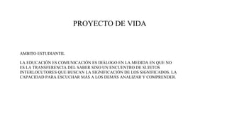 PROYECTO DE VIDA
AMBITO ESTUDIANTIL
LA EDUCACIÓN ES COMUNICACIÓN ES DIÁLOGO EN LA MEDIDA EN QUE NO
ES LA TRANSFERENCIA DEL SABER SINO UN ENCUENTRO DE SUJETOS
INTERLOCUTORES QUE BUSCAN LA SIGNIFICACIÓN DE LOS SIGNIFICADOS. LA
CAPACIDAD PARA ESCUCHAR MÁS A LOS DEMÁS ANALIZAR Y COMPRENDER.
 