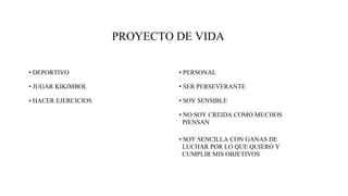 PROYECTO DE VIDA
• DEPORTIVO
• JUGAR KIKIMBOL
• HACER EJERCICIOS
• PERSONAL
• SER PERSEVERANTE
• SOY SENSIBLE
• NO SOY CREIDA COMO MUCHOS
PIENSAN
• SOY SENCILLA CON GANAS DE
LUCHAR POR LO QUE QUIERO Y
CUMPLIR MIS OBJETIVOS
 