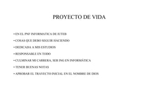 PROYECTO DE VIDA
• EN EL PNF INFORMATICA DE IUTEB
• COSAS QUE DEBO SEGUIR HACIENDO
• DEDICADA A MIS ESTUDIOS
• RESPONSABLE EN TODO
• CULMINAR MI CARRERA, SER ING EN INFORMÁTICA
• TENER BUENAS NOTAS
• APROBAR EL TRAYECTO INICIAL EN EL NOMBRE DE DIOS
 