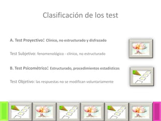 Clasificación de los test
A. Test Proyectivo: Clínico, no estructurado y disfrazado
Test Subjetivo: fenomenológico - clínico, no estructurado
B. Test Psicométrico: Estructurado, procedimientos estadísticos
Test Objetivo: las respuestas no se modifican voluntariamente
 
